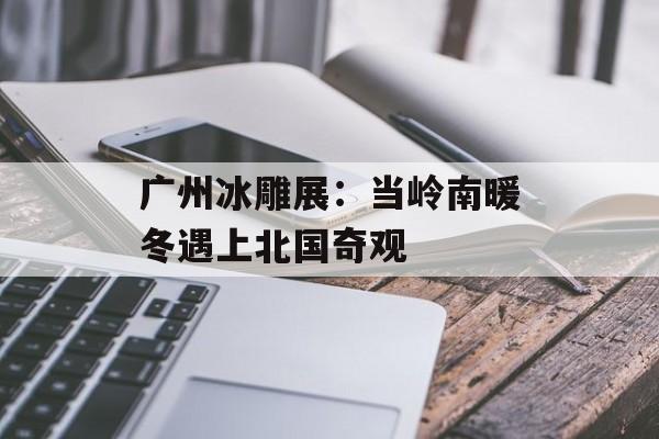 广州冰雕展:当岭南暖冬遇上北国奇观-第1张图片- 广州冰雕展:当岭南暖冬遇上北国奇观-第1张图片-