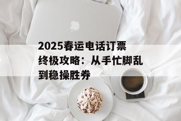 2025春运电话订票终极攻略:从手忙脚乱到稳操胜券-第1张图片- 2025春运电话订票终极攻略:从手忙脚乱到稳操胜券-第1张图片-