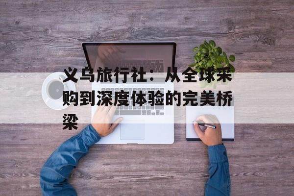 义乌旅行社：从全球采购到深度体验的完美桥梁-第1张图片-