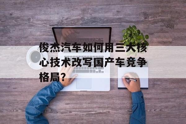 俊杰汽车如何用三大核心技术改写国产车竞争格局？-第1张图片-
