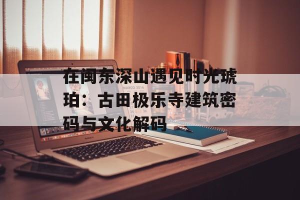 在闽东深山遇见时光琥珀：古田极乐寺建筑密码与文化解码-第1张图片-