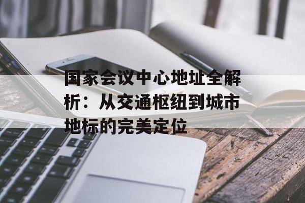 国家会议中心地址全解析：从交通枢纽到城市地标的完美定位-第1张图片-