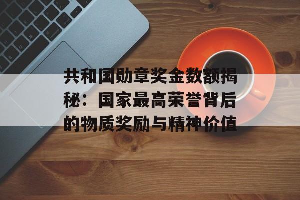 共和国勋章奖金数额揭秘：国家最高荣誉背后的物质奖励与精神价值-第1张图片-