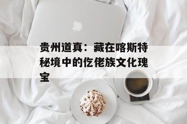 贵州道真：藏在喀斯特秘境中的仡佬族文化瑰宝-第1张图片-