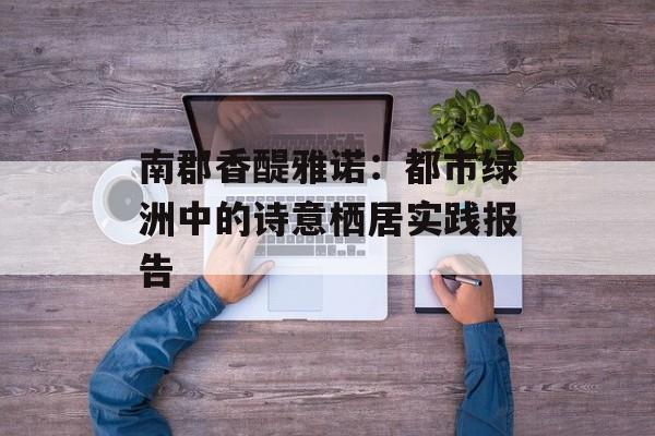 南郡香醍雅诺：都市绿洲中的诗意栖居实践报告-第1张图片-