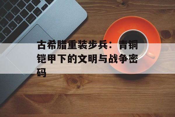 古希腊重装步兵：青铜铠甲下的文明与战争密码-第1张图片-