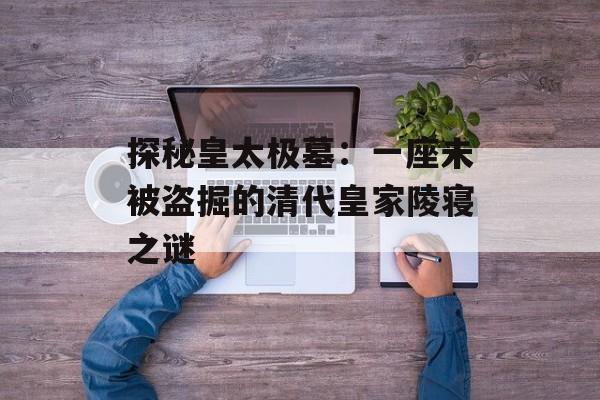 探秘皇太极墓：一座未被盗掘的清代皇家陵寝之谜-第1张图片-