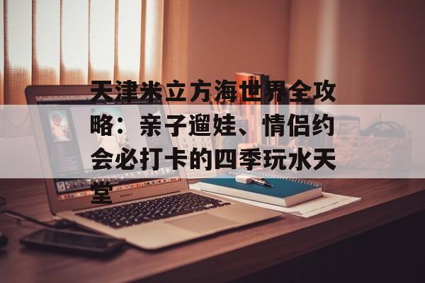 天津米立方海世界全攻略：亲子遛娃、情侣约会必打卡的四季玩水天堂-第1张图片-