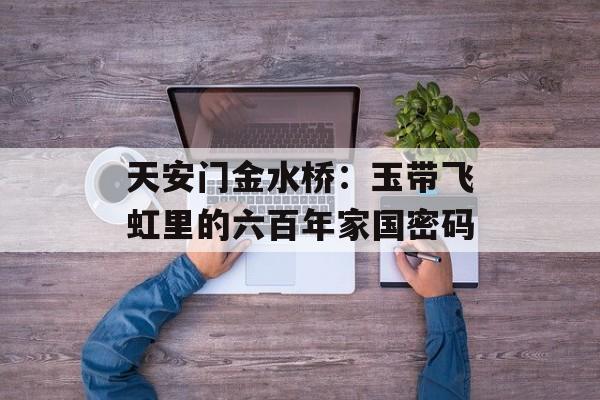 天安门金水桥:玉带飞虹里的六百年家国密码-第1张图片- 天安门金水桥:玉带飞虹里的六百年家国密码-第1张图片-