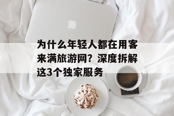 为什么年轻人都在用客来满旅游网？深度拆解这3个独家服务-第1张图片-