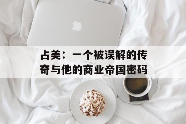 占美：一个被误解的传奇与他的商业帝国密码-第1张图片-