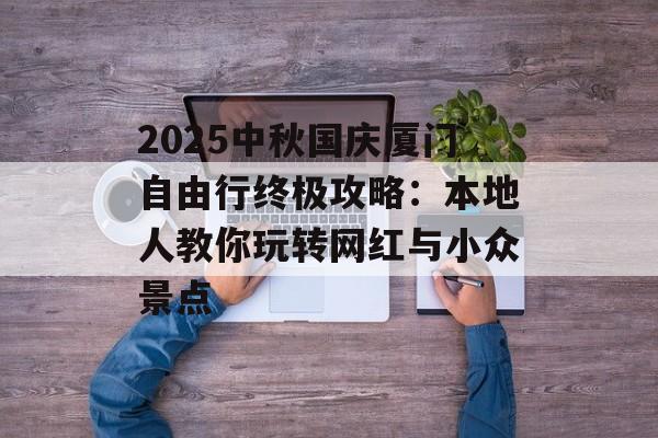 2025中秋国庆厦门自由行终极攻略：本地人教你玩转网红与小众景点-第1张图片-