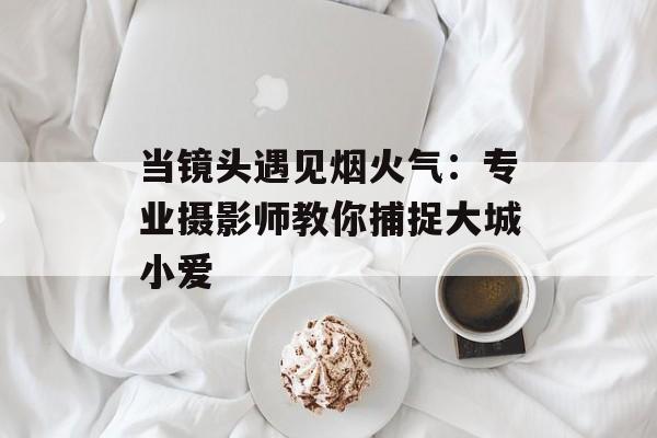 当镜头遇见烟火气：专业摄影师教你捕捉大城小爱-第1张图片-