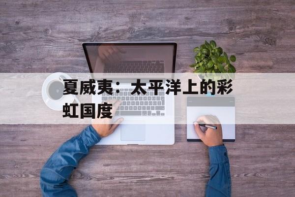 夏威夷：太平洋上的彩虹国度-第1张图片-
