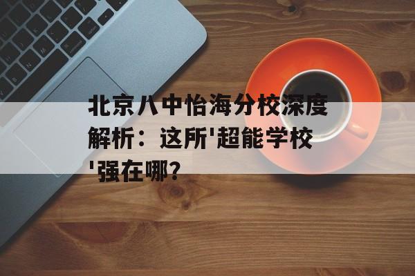 北京八中怡海分校深度解析：这所'超能学校'强在哪？-第1张图片-