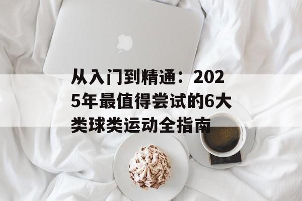 从入门到精通：2025年最值得尝试的6大类球类运动全指南-第1张图片-