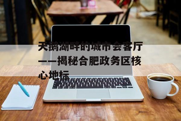 天鹅湖畔的城市会客厅——揭秘合肥政务区核心地标-第1张图片-