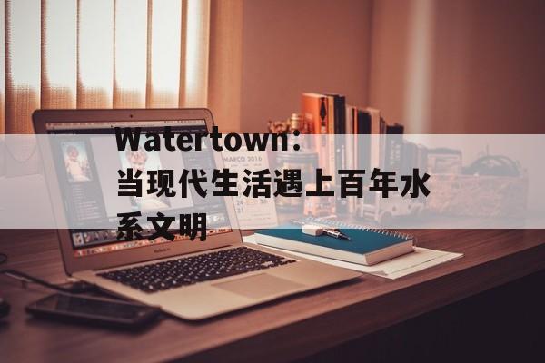 Watertown：当现代生活遇上百年水系文明-第1张图片-