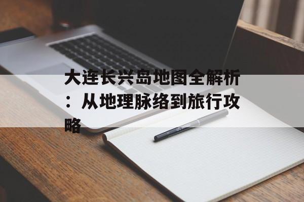 大连长兴岛地图全解析：从地理脉络到旅行攻略-第1张图片-