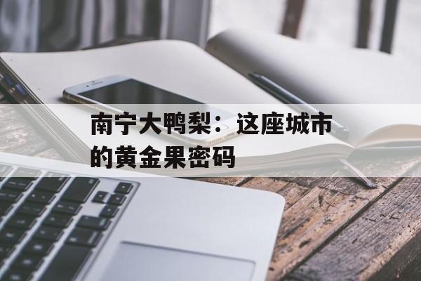 南宁大鸭梨：这座城市的黄金果密码-第1张图片-