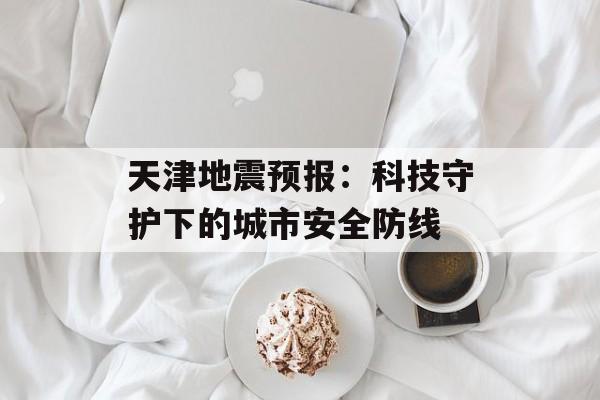 天津地震预报：科技守护下的城市安全防线-第1张图片-