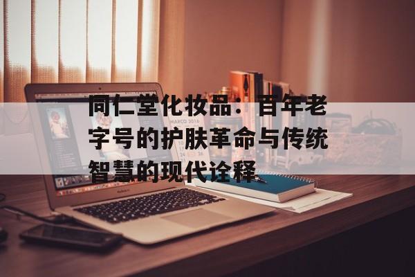 同仁堂化妆品：百年老字号的护肤革命与传统智慧的现代诠释-第1张图片-