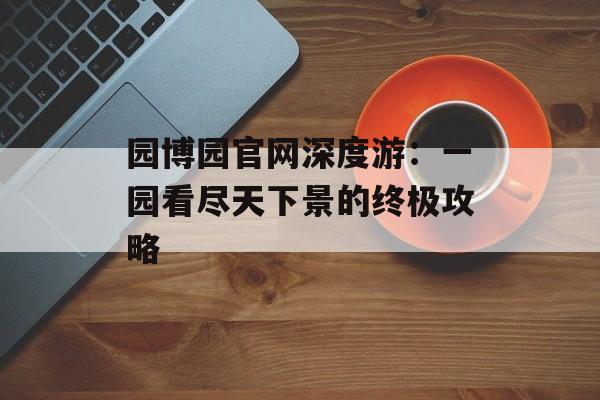 园博园官网深度游：一园看尽天下景的终极攻略-第1张图片-