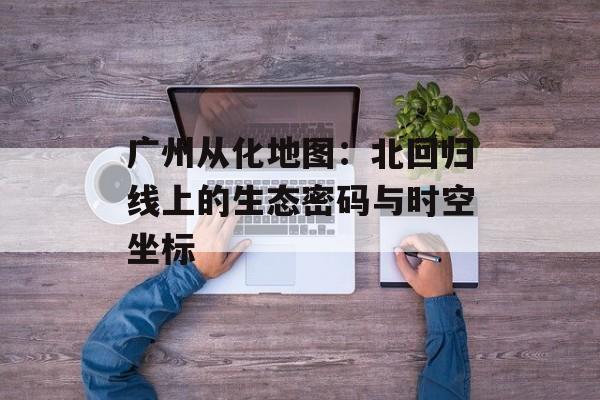 广州从化地图：北回归线上的生态密码与时空坐标-第1张图片-