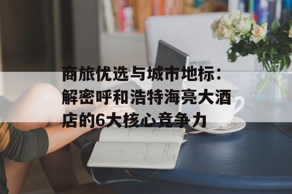 商旅优选与城市地标：解密呼和浩特海亮大酒店的6大核心竞争力-第1张图片-