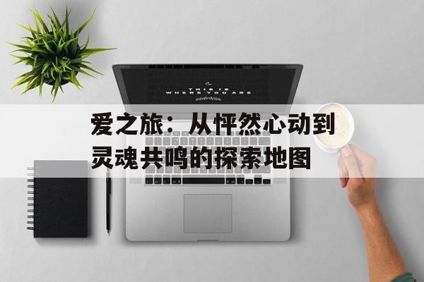 爱之旅：从怦然心动到灵魂共鸣的探索地图-第1张图片-