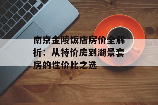南京金陵饭店房价全解析：从特价房到湖景套房的性价比之选-第1张图片-