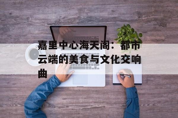 嘉里中心海天阁：都市云端的美食与文化交响曲-第1张图片-