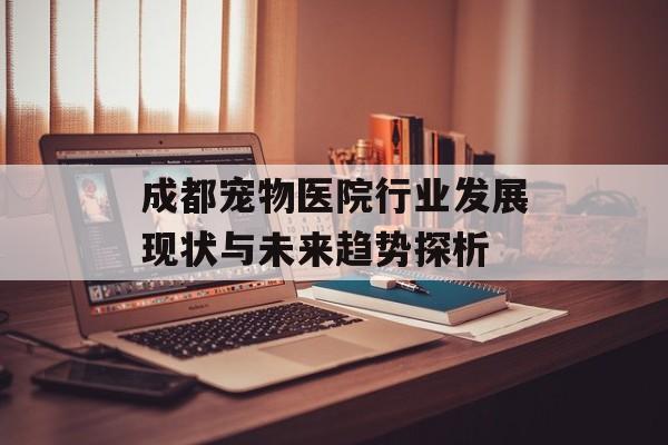 成都宠物医院行业发展现状与未来趋势探析-第1张图片-