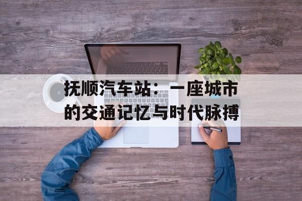 抚顺汽车站：一座城市的交通记忆与时代脉搏-第1张图片-
