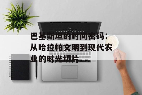 巴基斯坦的时间密码：从哈拉帕文明到现代农业的时光切片-第1张图片-