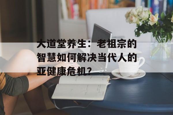 大道堂养生：老祖宗的智慧如何解决当代人的亚健康危机？-第1张图片-