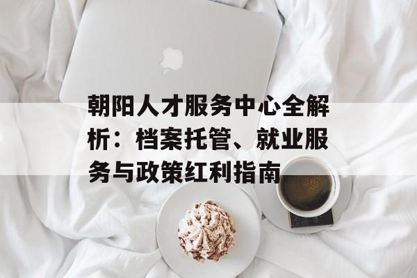 朝阳人才服务中心全解析:档案托管、就业服务与政策红利指南-第1张图片- 朝阳人才服务中心全解析:档案托管、就业服务与政策红利指南-第1张图片-