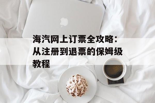 海汽网上订票全攻略：从注册到退票的保姆级教程-第1张图片-