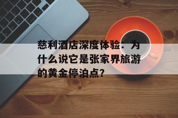 慈利酒店深度体验：为什么说它是张家界旅游的黄金停泊点？-第1张图片-